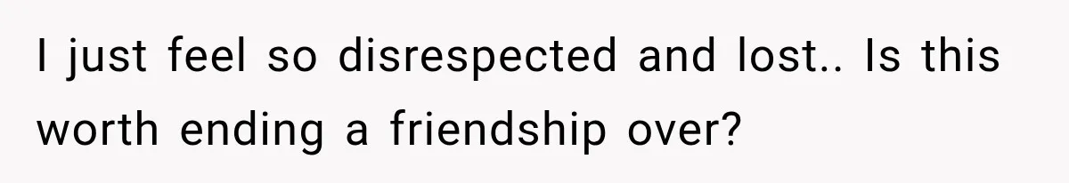 I just feel so disrespected and lost.. Is this worth ending a friendship over?