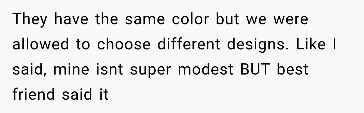 They have the same color but we were allowed to choose different designs. Like I said, mine isnt super modest BUT best friend said it