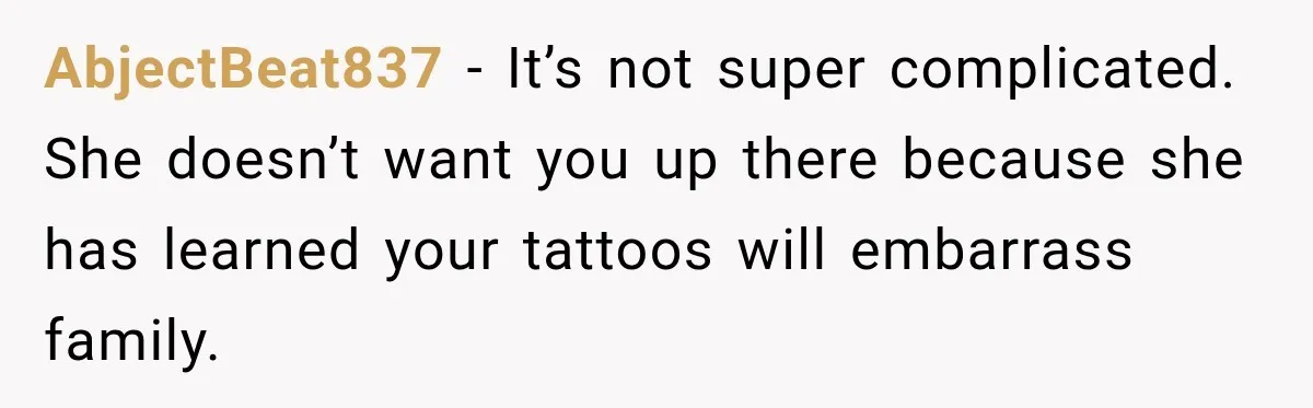 AbjectBeat837 − It’s not super complicated. She doesn’t want you up there because she has learned your tattoos will embarrass family.