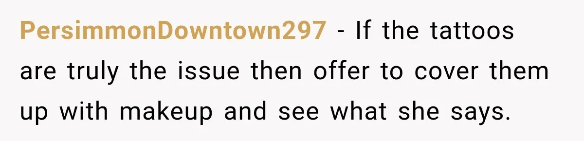 PersimmonDowntown297 − If the tattoos are truly the issue then offer to cover them up with makeup and see what she says.