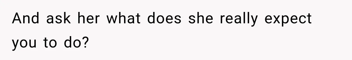 And ask her what does she really expect you to do?