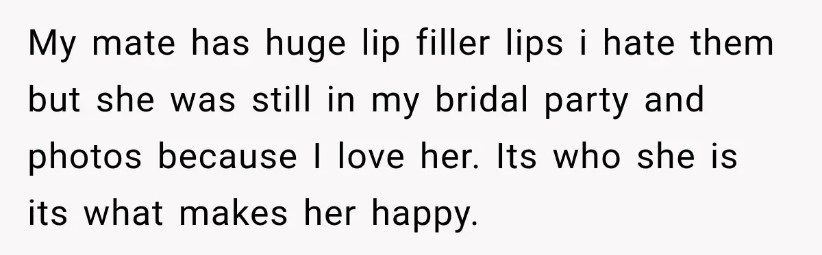 My mate has huge lip filler lips i hate them but she was still in my bridal party and photos because I love her. Its who she is its what...