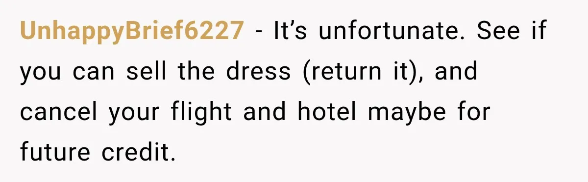 UnhappyBrief6227 − It’s unfortunate. See if you can sell the dress (return it), and cancel your flight and hotel maybe for future credit.