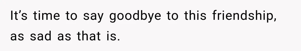 It’s time to say goodbye to this friendship, as sad as that is.