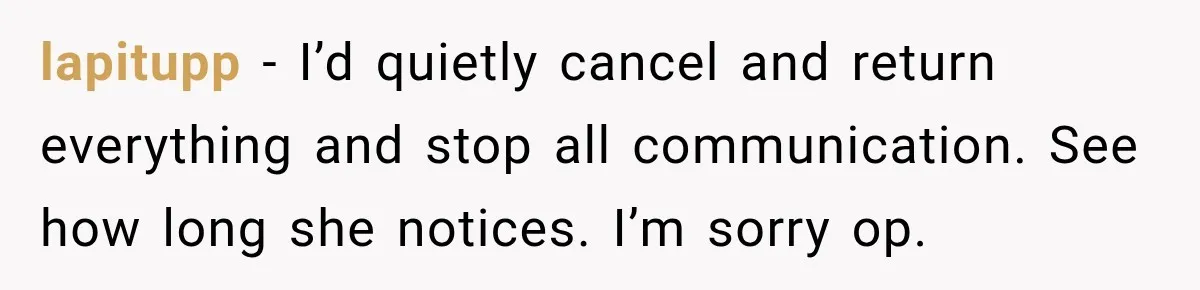 lapitupp − I’d quietly cancel and return everything and stop all communication. See how long she notices. I’m sorry op.
