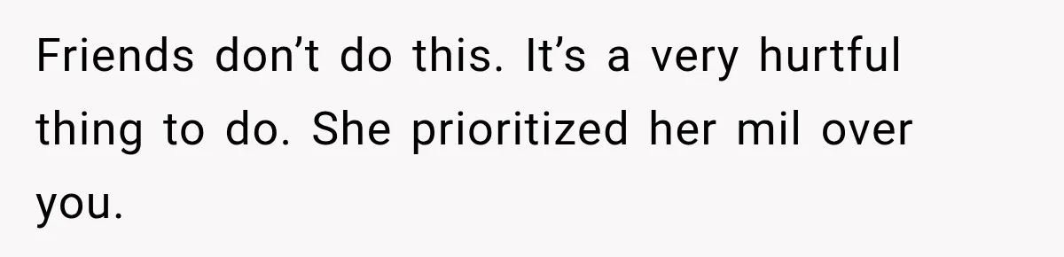 Friends don’t do this. It’s a very hurtful thing to do. She prioritized her mil over you.