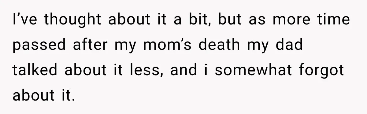 I’ve thought about it a bit, but as more time passed after my mom’s death my dad talked about it less, and i somewhat forgot about it.