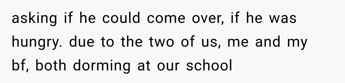 asking if he could come over, if he was hungry. due to the two of us, me and my bf, both dorming at our school