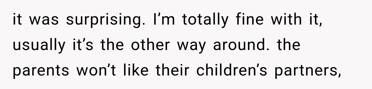 it was surprising. I’m totally fine with it, usually it’s the other way around. the parents won’t like their children’s partners,