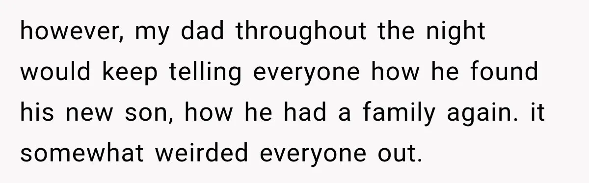 however, my dad throughout the night would keep telling everyone how he found his new son, how he had a family again. it somewhat weirded everyone out.