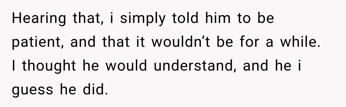 Hearing that, i simply told him to be patient, and that it wouldn’t be for a while. I thought he would understand, and he i guess he did.