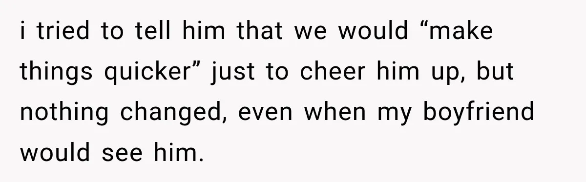 i tried to tell him that we would “make things quicker” just to cheer him up, but nothing changed, even when my boyfriend would see him.