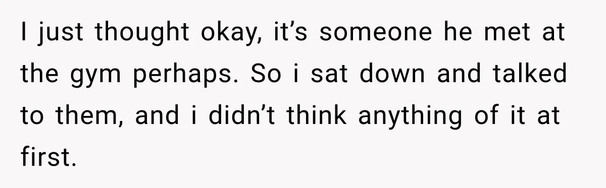 I just thought okay, it’s someone he met at the gym perhaps. So i sat down and talked to them, and i didn’t think anything of it at first.