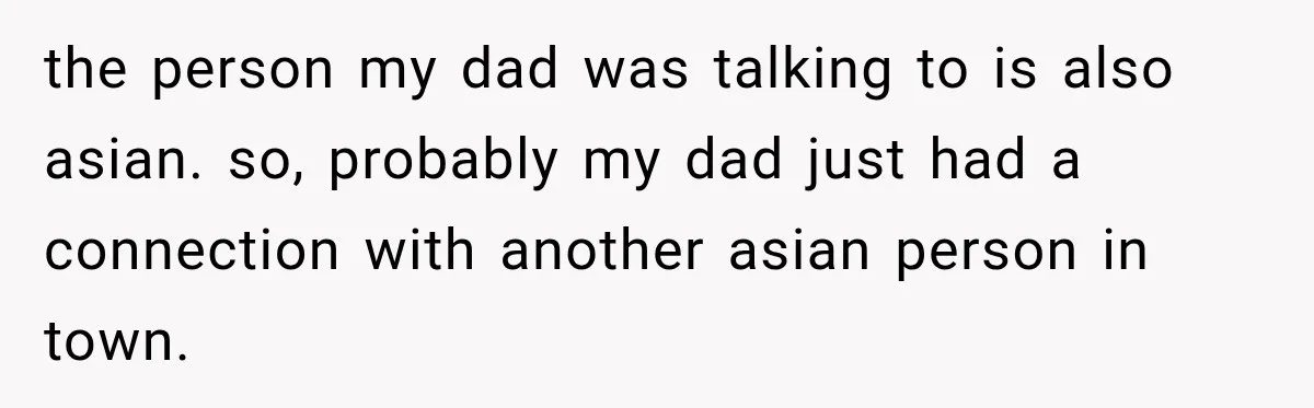 the person my dad was talking to is also asian. so, probably my dad just had a connection with another asian person in town.