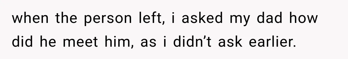 when the person left, i asked my dad how did he meet him, as i didn’t ask earlier.