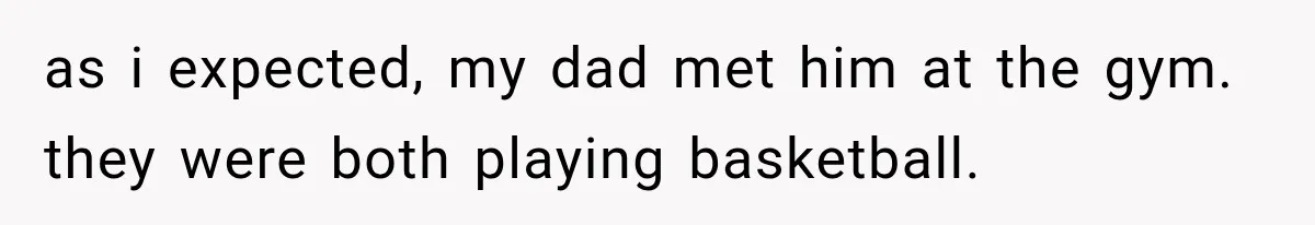 as i expected, my dad met him at the gym. they were both playing basketball.