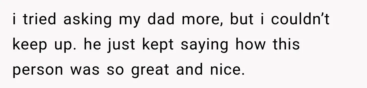 i tried asking my dad more, but i couldn’t keep up. he just kept saying how this person was so great and nice.