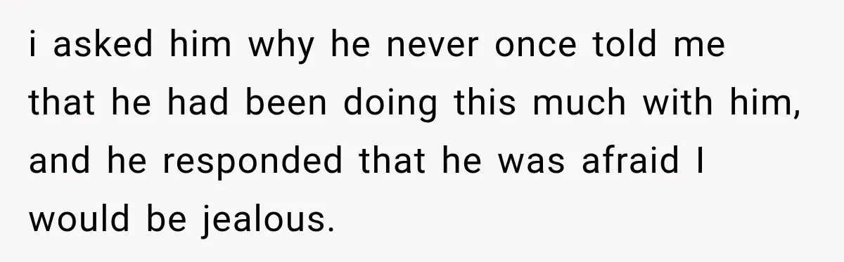 i asked him why he never once told me that he had been doing this much with him, and he responded that he was afraid I would be jealous.