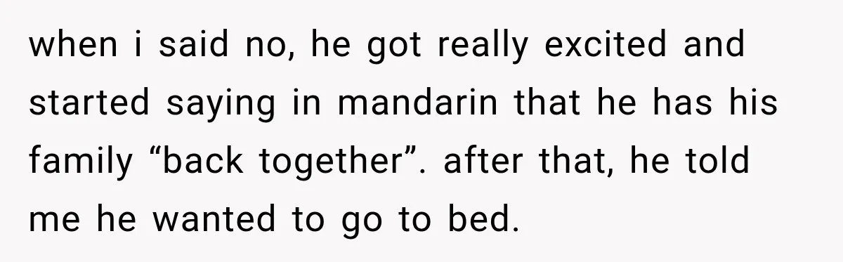 when i said no, he got really excited and started saying in mandarin that he has his family “back together”. after that, he told me he wanted to go to...
