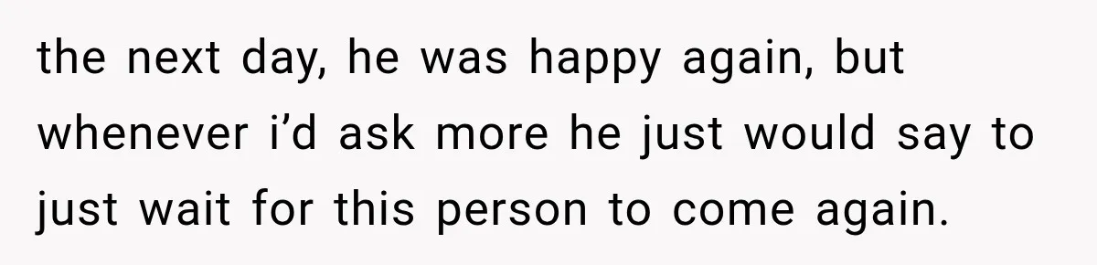 the next day, he was happy again, but whenever i’d ask more he just would say to just wait for this person to come again.