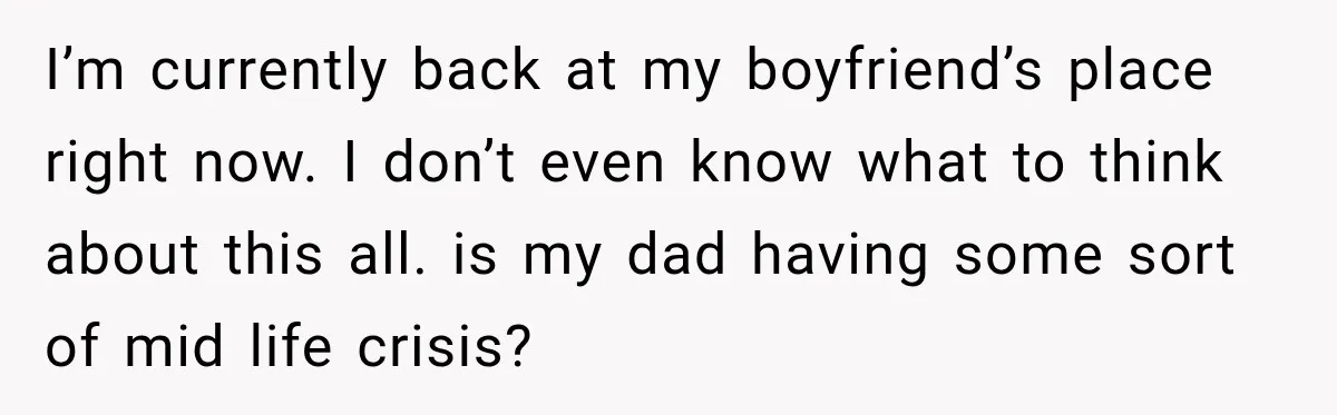 I’m currently back at my boyfriend’s place right now. I don’t even know what to think about this all. is my dad having some sort of mid life crisis?