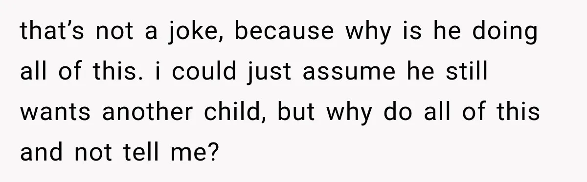 that’s not a joke, because why is he doing all of this. i could just assume he still wants another child, but why do all of this and not tell...