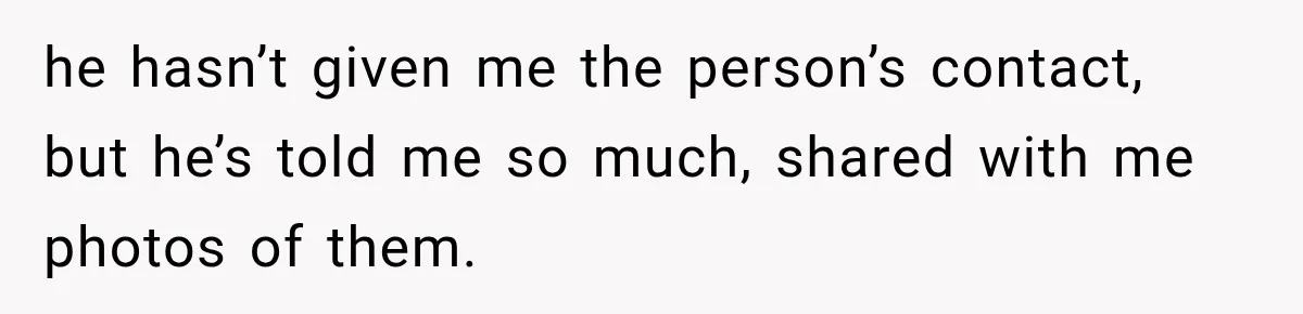 he hasn’t given me the person’s contact, but he’s told me so much, shared with me photos of them.