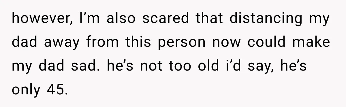 however, I’m also scared that distancing my dad away from this person now could make my dad sad. he’s not too old i’d say, he’s only 45.