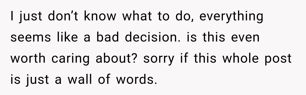 I just don’t know what to do, everything seems like a bad decision. is this even worth caring about? sorry if this whole post is just a wall of words.