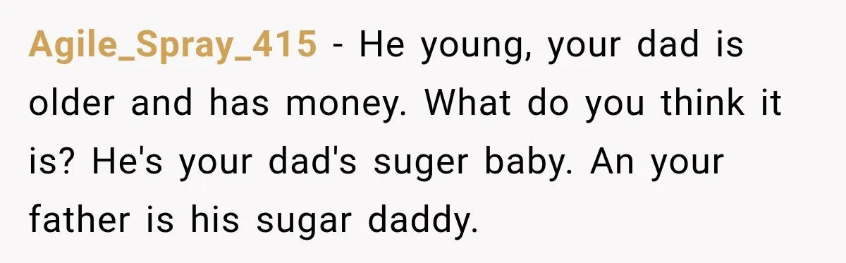 Agile_Spray_415 − He young, your dad is older and has money. What do you think it is? He's your dad's suger baby. An your father is his sugar daddy.