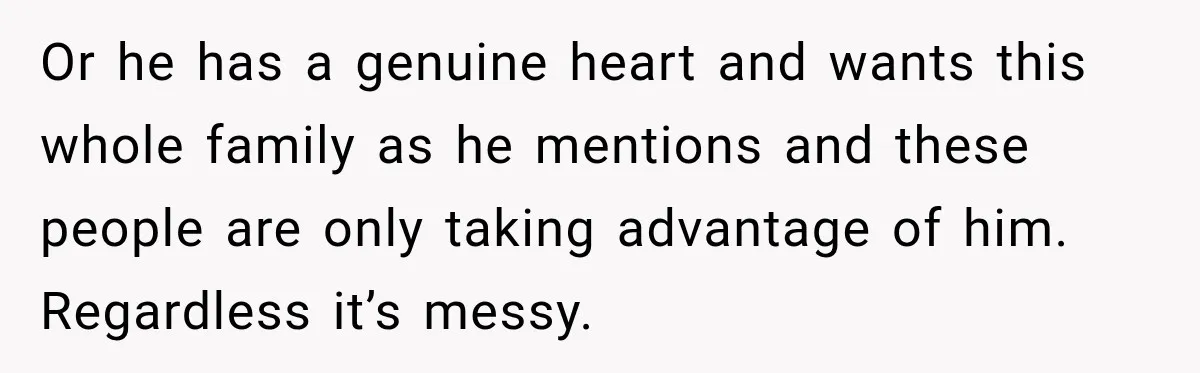 Or he has a genuine heart and wants this whole family as he mentions and these people are only taking advantage of him. Regardless it’s messy.