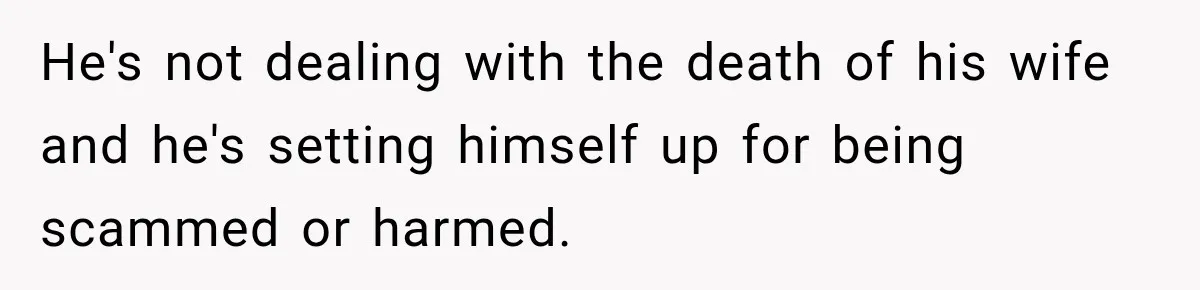 He's not dealing with the death of his wife and he's setting himself up for being scammed or harmed.