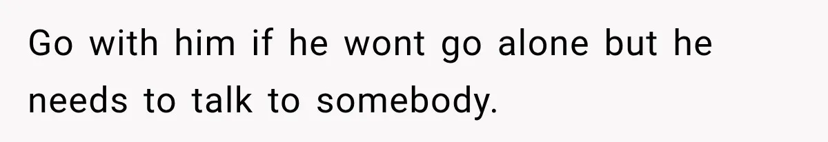 Go with him if he wont go alone but he needs to talk to somebody.