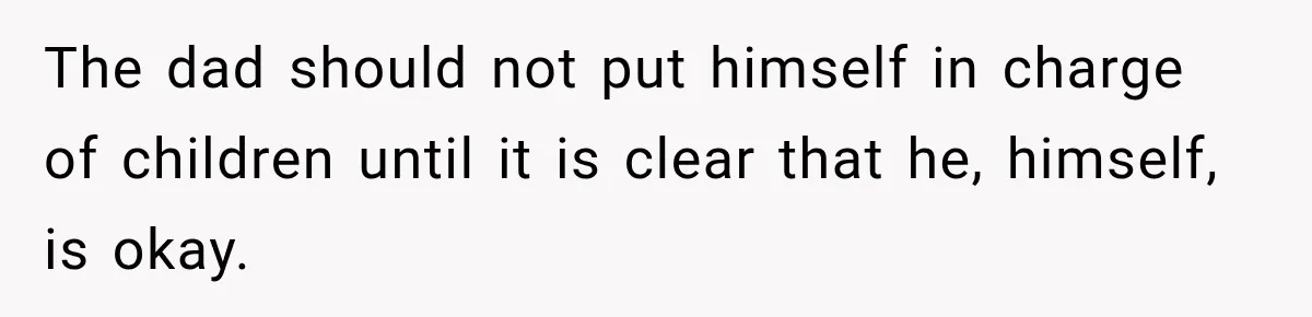 The dad should not put himself in charge of children until it is clear that he, himself, is okay.