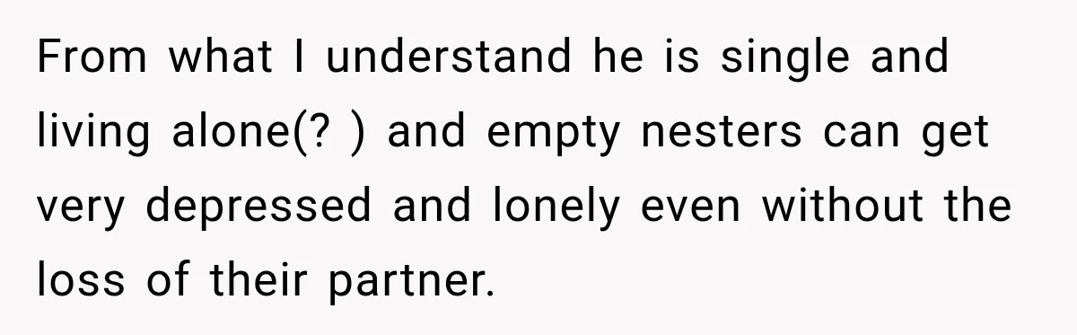 From what I understand he is single and living alone(? ) and empty nesters can get very depressed and lonely even without the loss of their partner.