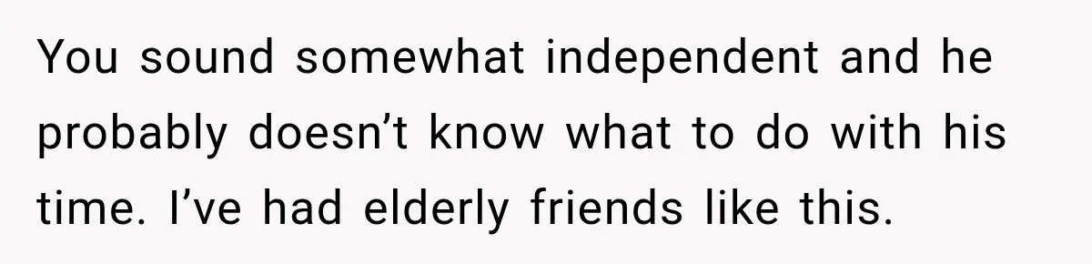 You sound somewhat independent and he probably doesn’t know what to do with his time. I’ve had elderly friends like this.