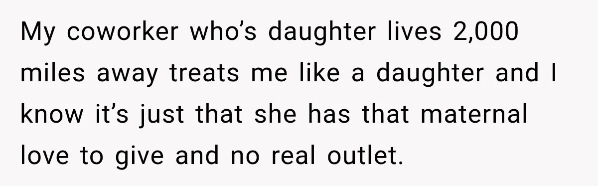 My coworker who’s daughter lives 2,000 miles away treats me like a daughter and I know it’s just that she has that maternal love to give and no real outlet.