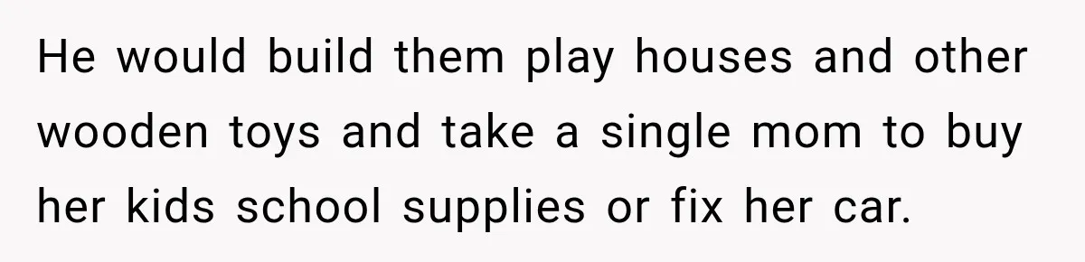 He would build them play houses and other wooden toys and take a single mom to buy her kids school supplies or fix her car.