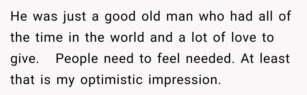 He was just a good old man who had all of the time in the world and a lot of love to give. People need to feel needed. At least...