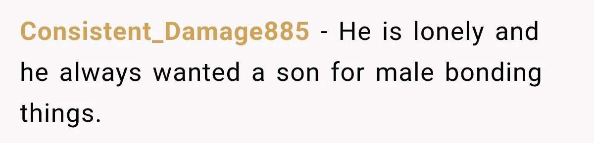 Consistent_Damage885 − He is lonely and he always wanted a son for male bonding things.