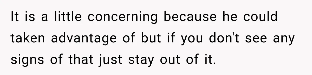It is a little concerning because he could taken advantage of but if you don't see any signs of that just stay out of it.