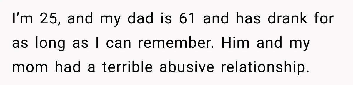 I’m 25, and my dad is 61 and has drank for as long as I can remember. Him and my mom had a terrible abusive relationship.