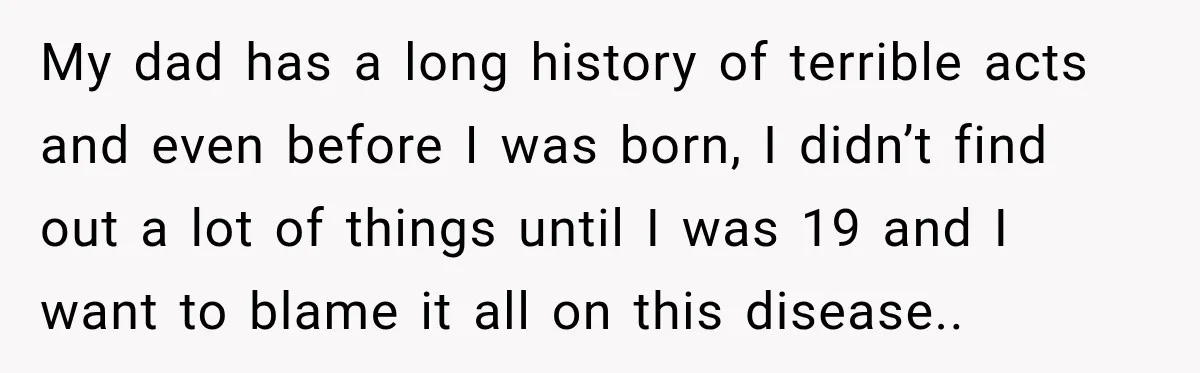 My dad has a long history of terrible acts and even before I was born, I didn’t find out a lot of things until I was 19 and I want...