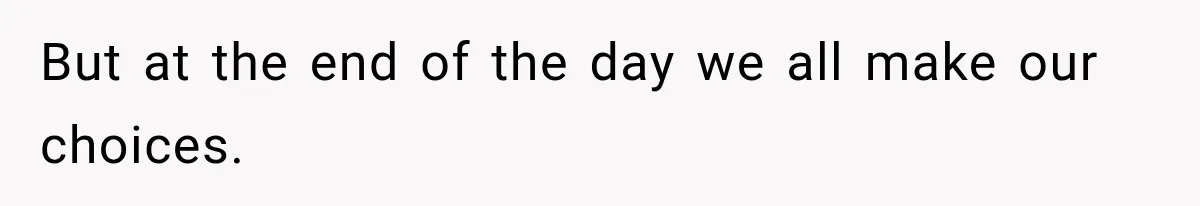 But at the end of the day we all make our choices.