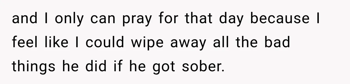 and I only can pray for that day because I feel like I could wipe away all the bad things he did if he got sober.