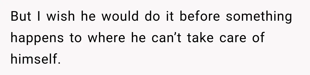 But I wish he would do it before something happens to where he can’t take care of himself.