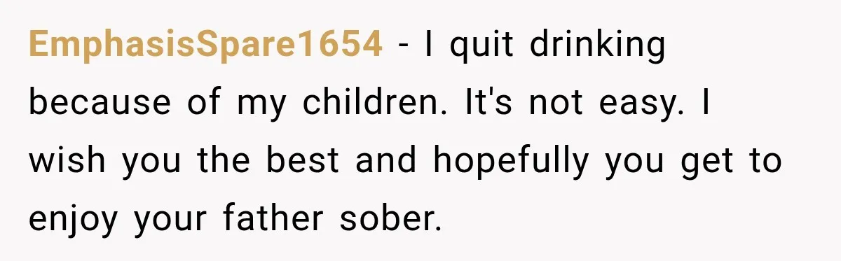 EmphasisSpare1654 − I quit drinking because of my children. It's not easy. I wish you the best and hopefully you get to enjoy your father sober.