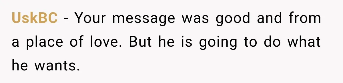 UskBC − Your message was good and from a place of love. But he is going to do what he wants.