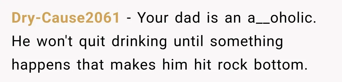 Dry-Cause2061 − Your dad is an a__oholic. He won't quit drinking until something happens that makes him hit rock bottom.