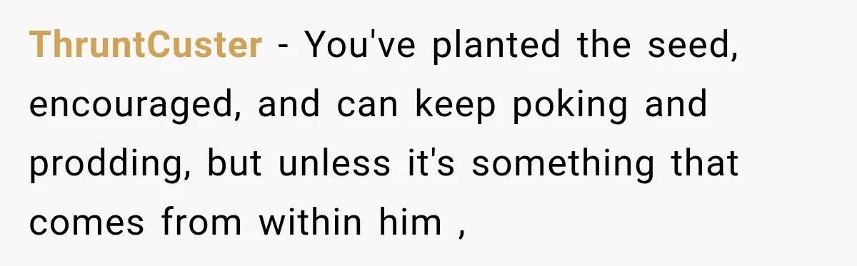 ThruntCuster − You've planted the seed, encouraged, and can keep poking and prodding, but unless it's something that comes from within him ,